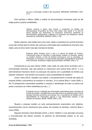 por que a informação contábil é tão importante. (BRIGHAM; EHRHARDT, 2007,
p.31)
Para Iudícibus e Marion (2009), a análise de Demonstrações Financeiras pode ser tão
antiga quanto a própria contabilidade.
Todavia, remonta à época mais recente o surgimento da Análise das
Demonstrações Financeiras de forma mais sólida, mais adulta. É no final do
século passado que observamos os banqueiros americanos solicitando as
demonstrações (praticamente o Balanço) às empresas que desejavam contrair
empréstimos. (IUDÍCIBUS; MARION, 2009, p. 130)
Nestes aspectos, este trabalho tem como meta, relatar a importância do controle financeiro
e que este controle seja em tempo real, para que a informação seja visualizada de uma foma mais
rápida, para se tornar assim mais ágil a tomada de decisão.
Podemos definir finanças como a arte e a ciência da gestão do dinheiro.
Praticamente todos os indivíduos e organizações recebem ou levantam, gastam
ou investem dinheiro. A área de finanças preocupa-se com os processos, as
instituições, os mercados e os instrumentos associados à transferência de dinheiro
entre indivíduos, empresas e órgãos governamentais. (GITMAN, 2004, p. 4)
Compreende-se que para Gitman (2004), todos estão de certa forma envolvidos com a
movimentação financeira, seja esta pessoal ou institucional como afirma Ross (2013): “[...] os
administradores financeiros devem se preocupar não apenas com a quantidade de dinheiro que
esperam receberem, mas também com quando e qual a probabilidade de recebê-lo.”
Jones e Silva (2012), ressaltam que realizar o acompanhamento e controle das ações da
empresa facilita a permanência da empresa no mercado. Já os autores Boas e Jones (2005, p.
26) “O planejamento orçamentário possibilita à empresa a identificação de todos os pontos que
podem e precisam ser melhor trabalhados por ela […] ”
É bastante comum a utilização das informações orçamentárias para o processo de
tomada de decisão, considerando-se que elas servem de parâmetro para a futura
situação financeira econômica da empresa. Daí, a importância do trabalho com a
disponibilidade de informações seguras e que efetivamente retratem a real
situação da empresa. (BOAS; JONES, 2005, p. 26)
Quando a empresa mantêm um certo acompanhamento orçamentário com relatórios,
automaticamente cria-se mecanismos para auxiliar nas tomadas de decisões, conforme Boas e
Jones (2005).
Segundo dicionário online Michaelis (2015), o termo “relatório” é uma descrição minuciosa
e circunstanciada dos fatores ocorridos na gerência de administração pública ou de uma
sociedade.
_________________________________________________________________________________________________________________________________________________________________________________________________________________________________________________________________________________________________________________________________________________________________________________________________________________________________________________
Curso de Administração – FCN 6
 