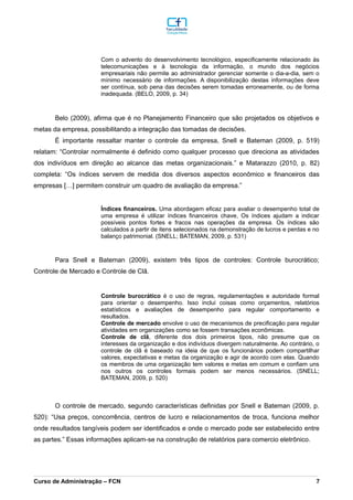 Com o advento do desenvolvimento tecnológico, especificamente relacionado às
telecomunicações e à tecnologia da informação, o mundo dos negócios
empresariais não permite ao administrador gerenciar somente o dia-a-dia, sem o
mínimo necessário de informações. A disponibilização destas informações deve
ser contínua, sob pena das decisões serem tomadas erroneamente, ou de forma
inadequada. (BELO, 2009, p. 34)
Belo (2009), afirma que é no Planejamento Financeiro que são projetados os objetivos e
metas da empresa, possibilitando a integração das tomadas de decisões.
É importante ressaltar manter o controle da empresa, Snell e Bateman (2009, p. 519)
relatam: “Controlar normalmente é definido como qualquer processo que direciona as atividades
dos indivíduos em direção ao alcance das metas organizacionais.” e Matarazzo (2010, p. 82)
completa: “Os índices servem de medida dos diversos aspectos econômico e financeiros das
empresas […] permitem construir um quadro de avaliação da empresa.”
Índices financeiros. Uma abordagem eficaz para avaliar o desempenho total de
uma empresa é utilizar índices financeiros chave, Os índices ajudam a indicar
possíveis pontos fortes e fracos nas operações da empresa. Os índices são
calculados a partir de itens selecionados na demonstração de lucros e perdas e no
balanço patrimonial. (SNELL; BATEMAN, 2009, p. 531)
Para Snell e Bateman (2009), existem três tipos de controles: Controle burocrático;
Controle de Mercado e Controle de Clã.
Controle burocrático é o uso de regras, regulamentações e autoridade formal
para orientar o desempenho. Isso inclui coisas como orçamentos, relatórios
estatísticos e avaliações de desempenho para regular comportamento e
resultados.
Controle de mercado envolve o uso de mecanismos de precificação para regular
atividades em organizações como se fossem transações econômicas.
Controle de clã, diferente dos dois primeiros tipos, não presume que os
interesses da organização e dos indivíduos divergem naturalmente. Ao contrário, o
controle de clã é baseado na ideia de que os funcionários podem compartilhar
valores, expectativas e metas da organização e agir de acordo com elas. Quando
os membros de uma organização tem valores e metas em comum e confiam uns
nos outros os controles formais podem ser menos necessários. (SNELL;
BATEMAN, 2009, p. 520)
O controle de mercado, segundo características definidas por Snell e Bateman (2009, p.
520): “Usa preços, concorrência, centros de lucro e relacionamentos de troca, funciona melhor
onde resultados tangíveis podem ser identificados e onde o mercado pode ser estabelecido entre
as partes.” Essas informações aplicam-se na construção de relatórios para comercio eletrônico.
_________________________________________________________________________________________________________________________________________________________________________________________________________________________________________________________________________________________________________________________________________________________________________________________________________________________________________________
Curso de Administração – FCN 7
 