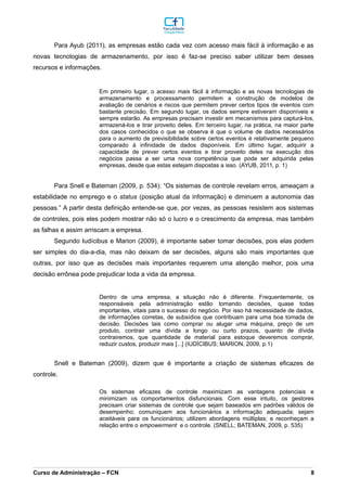 Para Ayub (2011), as empresas estão cada vez com acesso mais fácil à informação e as
novas tecnologias de armazenamento, por isso é faz-se preciso saber utilizar bem desses
recursos e informações.
Em primeiro lugar, o acesso mais fácil à informação e as novas tecnologias de
armazenamento e processamento permitem a construção de modelos de
avaliação de cenários e riscos que permitem prever certos tipos de eventos com
bastante precisão. Em segundo lugar, os dados sempre estiveram disponíveis e
sempre estarão. As empresas precisam investir em mecanismos para capturá-los,
armazená-los e tirar proveito deles. Em terceiro lugar, na prática, na maior parte
dos casos conhecidos o que se observa é que o volume de dados necessários
para o aumento de previsibilidade sobre certos eventos é relativamente pequeno
comparado à infinidade de dados disponíveis. Em último lugar, adquirir a
capacidade de prever certos eventos e tirar proveito deles na execução dos
negócios passa a ser uma nova competência que pode ser adquirida pelas
empresas, desde que estas estejam dispostas a isso. (AYUB, 2011, p. 1)
Para Snell e Bateman (2009, p. 534): “Os sistemas de controle revelam erros, ameaçam a
estabilidade no emprego e o status (posição atual da informação) e diminuem a autonomia das
pessoas.” A partir desta definição entende-se que, por vezes, as pessoas resistem aos sistemas
de controles, pois eles podem mostrar não só o lucro e o crescimento da empresa, mas também
as falhas e assim arriscam a empresa.
Segundo Iudícibus e Marion (2009), é importante saber tomar decisões, pois elas podem
ser simples do dia-a-dia, mas não deixam de ser decisões, alguns são mais importantes que
outras, por isso que as decisões mais importantes requerem uma atenção melhor, pois uma
decisão errônea pode prejudicar toda a vida da empresa.
Dentro de uma empresa, a situação não é diferente. Frequentemente, os
responsáveis pela administração estão tomando decisões, quase todas
importantes, vitais para o sucesso do negócio. Por isso há necessidade de dados,
de informações corretas, de subsídios que contribuam para uma boa tomada de
decisão. Decisões tais como comprar ou alugar uma máquina, preço de um
produto, contrair uma dívida a longo ou curto prazos, quanto de dívida
contrairemos, que quantidade de material para estoque deveremos comprar,
reduzir custos, produzir mais [...] (IUDÍCIBUS; MARION, 2009, p.1)
Snell e Bateman (2009), dizem que é importante a criação de sistemas eficazes de
controle.
Os sistemas eficazes de controle maximizam as vantagens potenciais e
minimizam os comportamentos disfuncionais. Com esse intuito, os gestores
precisam criar sistemas de controle que sejam baseados em padrões válidos de
desempenho; comuniquem aos funcionários a informação adequada; sejam
aceitáveis para os funcionários; utilizem abordagens múltiplas; e reconheçam a
relação entre o empowerment e o controle. (SNELL; BATEMAN, 2009, p. 535)
_________________________________________________________________________________________________________________________________________________________________________________________________________________________________________________________________________________________________________________________________________________________________________________________________________________________________________________
Curso de Administração – FCN 8
 