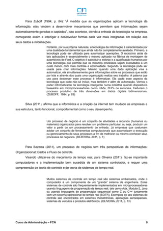 Para Zuboff (1994, p. 84): “À medida que as organizações aplicam a tecnologia da
informação, elas tendem a desenvolver mecanismos que permitem que informações sejam
automaticamente geradas e captadas”, isso acontece, devido a entrada da tecnologia na empresa,
começando assim a interligar e desenvolver formas cada vez mais integradas em relação aos
seus dados e informações.
Portanto, por sua própria natureza, a tecnologia da informação é caracterizada por
uma dualidade fundamental que ainda não foi completamente avaliada. Primeiro, a
tecnologia pode ser utilizada para automatizar operações. O raciocínio atrás de
tais aplicações é essencialmente o mesmo aplicado na fábrica de montagem de
automóveis de Ford. O objetivo é substituir o esforço e a qualificação humanos por
uma tecnologia que permita que os mesmos processos sejam executados a um
custo menor, com mais controle e continuidade. Segundo, a tecnologia pode ser
usada para criar informações. Mesmo quando uma dada aplicação visa a
automatizar, ela simultaneamente gera informações sobre os processos que estão
por trás e através dos quais uma organização realiza seu trabalho. A palavra que
uso para descrever esse processo é informatizar. Ela capta esse aspecto da
tecnologia que pode não só incluir, mas também ir além da automação. Vemos o
poder informatizante da tecnologia inteligente numa indústria quando dispositivos
baseados em microprocessadores como robôs, CLPs ou sensores, traduzem o
processo produtivo de três dimensões em dados digitais bidimensionais.
(ZUBOFF, 1994, p. 83)
Silva (2011), afirma que a informática e a criação da internet tem mudado as empresas e
sua estrutura, tanto funcional, comportamental como o seu desempenho.
Um processo de negócio é um conjunto de atividades e recursos (humanos ou
materiais) organizados para resolver um problema particular, ou seja, produzir um
valor a partir de um processamento de entrada. Já empresas que costumam
adotar um conjunto de ferramentas computacionais que automatizam a execução
ou gerenciamento de seus processos a fim de melhorar ou mesmo conhecer seus
processos de negócios. (BEZERRA, 2011, p. 1)
Para Bezerra (2011), um processo de negócio tem três perspectivas de informações:
Organizacional; Dados e Fluxo de controle.
Visando utilizar-se do mecanismo de tempo real, para Oliveira (2011), faz-se importante
computadores e a implementação bem sucedida de um sistema controlador, e requer uma
compreensão de teoria de controle e de teoria de sistemas de tempo real.
Muitos sistemas de controle em tempo real são sistemas embarcados, onde o
computador é um componente de um “grande” sistema de engenharia. Estes
sistemas de controle são frequentemente implementados em microprocessadores
usando linguagens de programação de tempo real, tais como Ada, Modula-2, Java
ou usando linguagens de programação sequencial como C ou C++ juntamente
com um sistema operacional de tempo real (SOTR). Exemplos de tais sistemas de
controle são encontrados em sistemas mecatrônicas, aplicações aeroespaciais,
sistemas de veículos e produtos eletrônicos. (OLIVEIRA, 2011, p. 13)
_________________________________________________________________________________________________________________________________________________________________________________________________________________________________________________________________________________________________________________________________________________________________________________________________________________________________________________
Curso de Administração – FCN 9
 