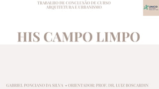 HIS CAMPO LIMPO
TRABALHO DE CONCLUSÃO DE CURSO
ARQUITETURA E URBANISMO
GABRIEL PONCIANO DA SILVA • ORIENTADOR: PROF. DR. LUIZ BOSCARDIN
 