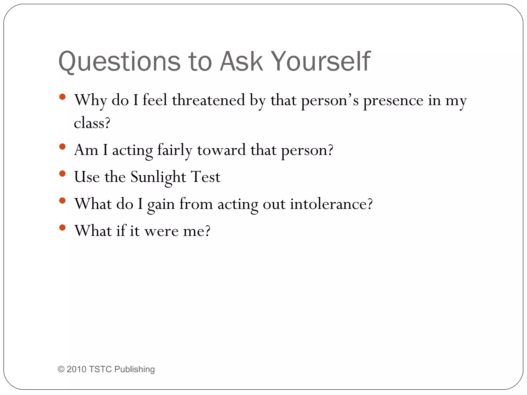Questions to Ask Yourself Why do I feel threatened by that person’s presence in my class? Am I acting fairly toward that person? Use the Sunlight Test What do I gain from acting out intolerance? What if it were me? © 2010 TSTC Publishing 