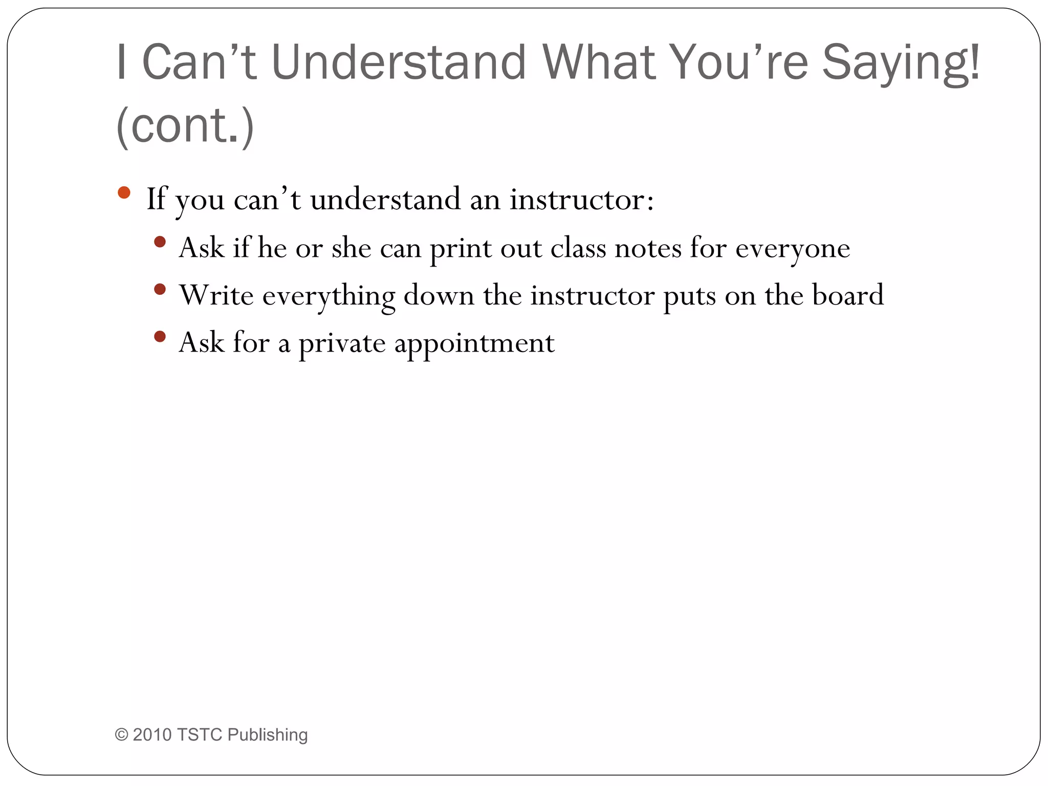I Can’t Understand What You’re Saying! (cont.) If you can’t understand an instructor: Ask if he or she can print out class notes for everyone Write everything down the instructor puts on the board Ask for a private appointment © 2010 TSTC Publishing 