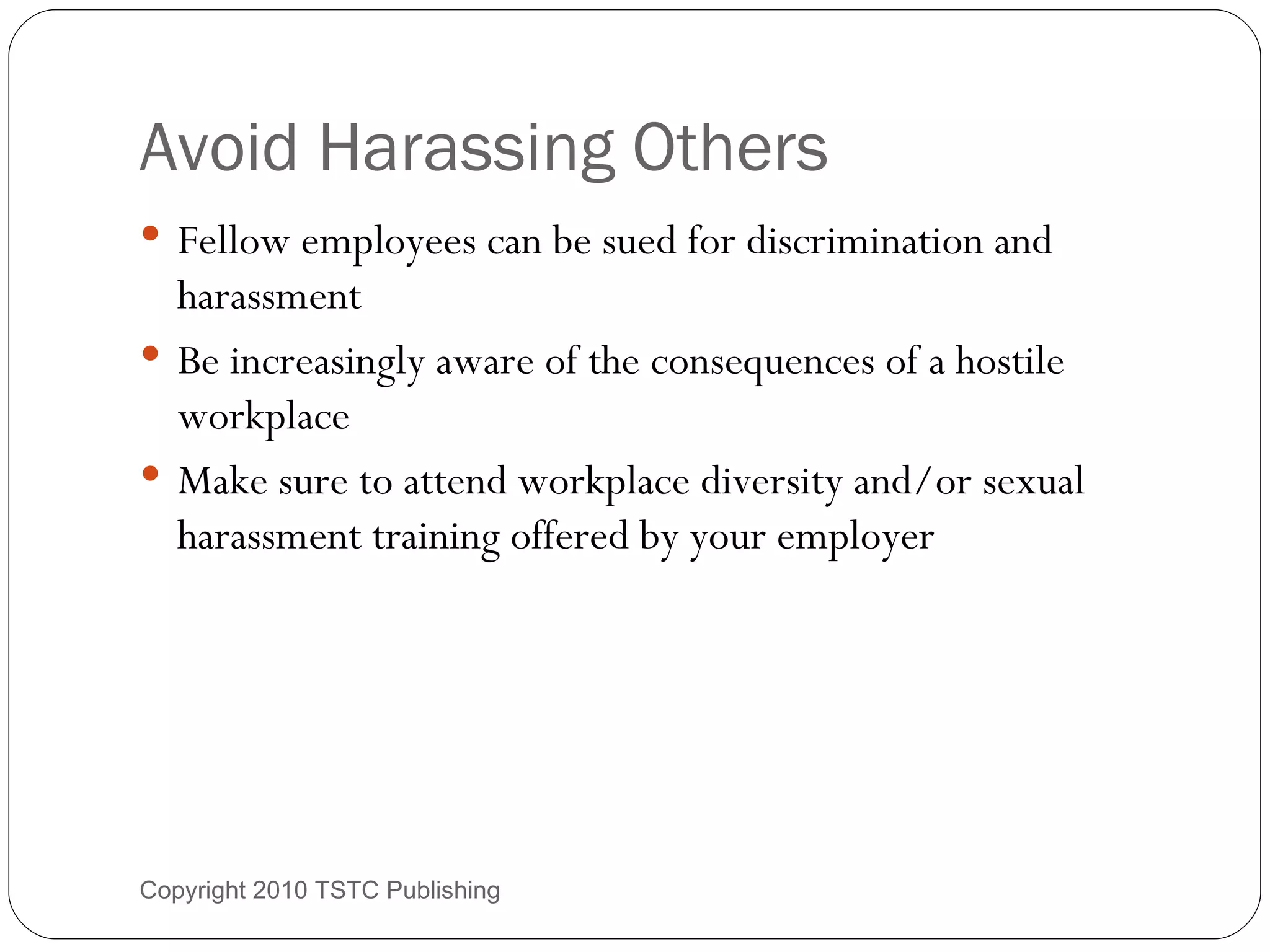 Avoid Harassing Others Fellow employees can be sued for discrimination and harassment Be increasingly aware of the consequences of a hostile workplace Make sure to attend workplace diversity and/or sexual harassment training offered by your employer Copyright 2010 TSTC Publishing 