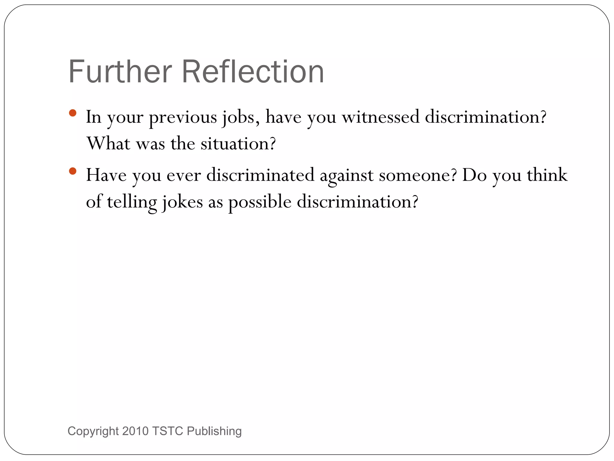 Further Reflection In your previous jobs, have you witnessed discrimination? What was the situation? Have you ever discriminated against someone? Do you think of telling jokes as possible discrimination? Copyright 2010 TSTC Publishing 