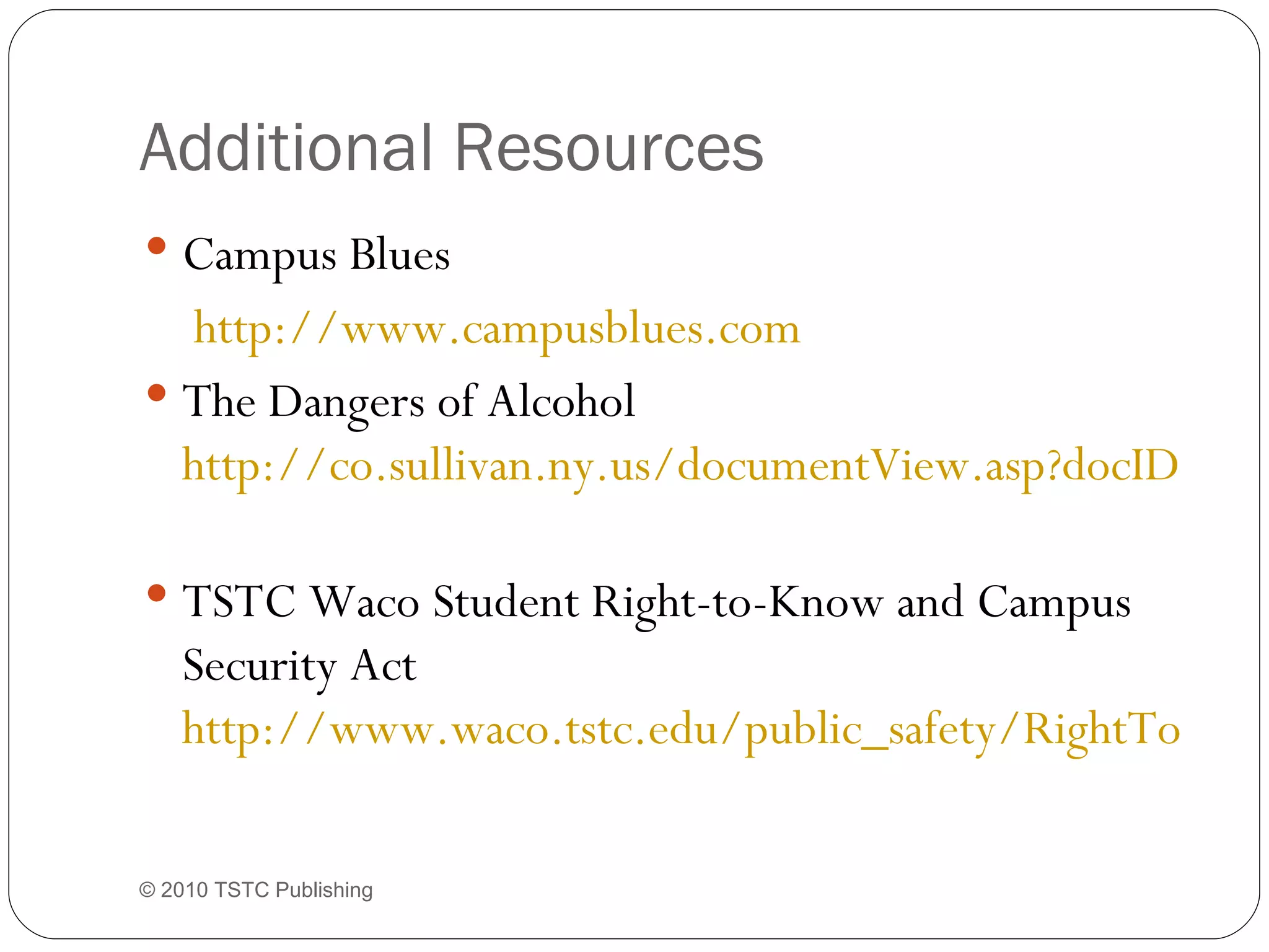 Additional Resources Campus Blues   http://www.campusblues.com   The Dangers of Alcohol  http://co.sullivan.ny.us/documentView.asp?docID=496   TSTC Waco Student Right-to-Know and Campus Security Act  http://www.waco.tstc.edu/public_safety/RightToKnow.pdf   © 2010 TSTC Publishing 