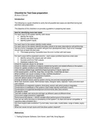 Checklist for Test Case preparation
Kishore Chavali
Introduction

The following is a quick checklist to verify that all possible test cases are identified during test
plan/test case preparation.

The objective of this checklist is to provide a guideline in preparing test cases

Item for identifying more test cases
For each input to the system identify valid values
    • Identify file inputs
    • Identify user data inputs
    • Identify system inputs

For each input to the system identify invalid values
For each input to the system identify boundary values to be tests (equivalence call partitioning)
Get list of error messages that system will give from development team. Each error message
should have at least one test case.
    • This keeps growing. If possible trace the error number with test cases

For each output define expected outcome – each output condition becomes a test case
      • Identify various file outputs user will notice
      • Success and Error Path outputs
      • Database outputs if any
Check for duplicate values for all inputs
Check for deletion conditions of objects created during tests and related effects on the system.
Check for update conditions and related effects on the system
User Interface related bugs (aesthetics/logical grouping of inputs, typos etc)
If file based system: small file, large files, corrupt files, invalid files as input
What condition can cause runaway or loop, overflow situations?
Perform abnormal actions or sequence of actions
Test with default values of the system
Change all default values used by system one by one and test changing behavior.
Write User Scenario cases: Administrator tasks, Designer tasks, Operator Tasks and what each
user expects
Combinations of integration systems (third party version with which product integrates)
Combinations of database or file systems used (helps identify certification matrix)
Combinations of supported development environments (like Java version)
OS specific cases
Test with multiple user accounts and login as different users at different times
Concurrent usage scenarios if applicable
Performance boundaries -> Which variable effect performance of the product
How can we verify accuracy or consistency of the system? (Is client and server compatible, is
repository data consistent etc.)
Are there explicit date conditions? Current date, future date, invalid dates, range of dates, expiry
dates
What can cause corrupt inputs and how does system respond?


References:

1. Testing Computer Software: Cem Kaner, Jack Falk, Hung Nguyen
 