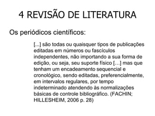 4 REVISÃO DE LITERATURA
Os periódicos científicos:
[...] são todas ou quaisquer tipos de publicações
editadas em números ou fascículos
independentes, não importando a sua forma de
edição, ou seja, seu suporte físico […] mas que
tenham um encadeamento sequencial e
cronológico, sendo editadas, preferencialmente,
em intervalos regulares, por tempo
indeterminado atendendo às normalizações
básicas de controle bibliográfico. (FACHIN;
HILLESHEIM, 2006 p. 28)

 