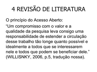 4 REVISÃO DE LITERATURA
O princípio do Acesso Aberto:
“Um compromisso com o valor e a
qualidade da pesquisa leva consigo uma
responsabilidade de estender a circulação
desse trabalho tão longe quanto possível e
idealmente a todos que se interessarem
nele e todos que podem se beneficiar dele.”
(WILLISNKY, 2006, p.5, tradução nossa).

 