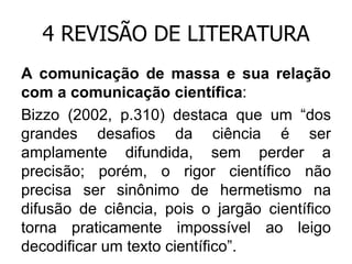 4 REVISÃO DE LITERATURA
A comunicação de massa e sua relação
com a comunicação científica:
Bizzo (2002, p.310) destaca que um “dos
grandes desafios da ciência é ser
amplamente difundida, sem perder a
precisão; porém, o rigor científico não
precisa ser sinônimo de hermetismo na
difusão de ciência, pois o jargão científico
torna praticamente impossível ao leigo
decodificar um texto científico”.

 