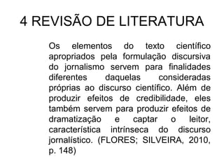 4 REVISÃO DE LITERATURA
Os elementos do texto científico
apropriados pela formulação discursiva
do jornalismo servem para finalidades
diferentes
daquelas
consideradas
próprias ao discurso científico. Além de
produzir efeitos de credibilidade, eles
também servem para produzir efeitos de
dramatização
e
captar
o
leitor,
característica intrínseca do discurso
jornalístico. (FLORES; SILVEIRA, 2010,
p. 148)

 