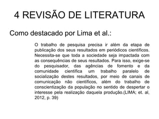 4 REVISÃO DE LITERATURA
Como destacado por Lima et al.:
O trabalho de pesquisa precisa ir além da etapa de
publicação dos seus resultados em periódicos científicos.
Necessita-se que toda a sociedade seja impactada com
as consequências de seus resultados. Para isso, exige-se
do pesquisador, das agências de fomento e da
comunidade científica um trabalho paralelo de
socialização destes resultados, por meio de canais de
comunicação não científicos, além do trabalho de
conscientização da população no sentido de despertar o
interesse pela realização daquela produção.(LIMA; et. al,
2012, p. 39)

 