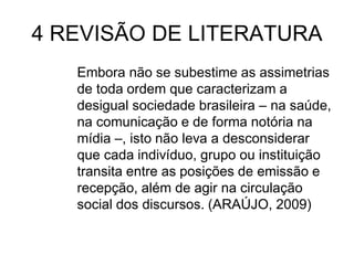 4 REVISÃO DE LITERATURA
Embora não se subestime as assimetrias
de toda ordem que caracterizam a
desigual sociedade brasileira – na saúde,
na comunicação e de forma notória na
mídia –, isto não leva a desconsiderar
que cada indivíduo, grupo ou instituição
transita entre as posições de emissão e
recepção, além de agir na circulação
social dos discursos. (ARAÚJO, 2009)

 