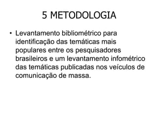 5 METODOLOGIA
• Levantamento bibliométrico para
identificação das temáticas mais
populares entre os pesquisadores
brasileiros e um levantamento infométrico
das temáticas publicadas nos veículos de
comunicação de massa.

 
