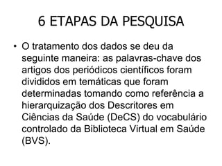 6 ETAPAS DA PESQUISA
• O tratamento dos dados se deu da
seguinte maneira: as palavras-chave dos
artigos dos periódicos científicos foram
divididos em temáticas que foram
determinadas tomando como referência a
hierarquização dos Descritores em
Ciências da Saúde (DeCS) do vocabulário
controlado da Biblioteca Virtual em Saúde
(BVS).

 