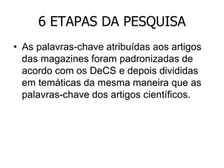 6 ETAPAS DA PESQUISA
• As palavras-chave atribuídas aos artigos
das magazines foram padronizadas de
acordo com os DeCS e depois divididas
em temáticas da mesma maneira que as
palavras-chave dos artigos científicos.

 