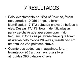 7 RESULTADOS
• Pelo levantamento na Web of Science, foram
recuperados 10.959 artigos e foram
identificadas 17.172 palavras-chave atribuídas a
eles. Dessas 17.172, foram identificadas as
palavras-chave que aparecem com maior
frequência: todas as palavras-chave que foram
utilizadas pelo menos 20 vezes, resultando em
um total de 266 palavras-chave.
• Quanto aos dados das magazines, foram
levantados 265 artigos, aos quais foram
atribuídas 293 palavras-chave

 