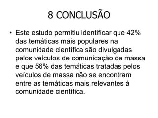 8 CONCLUSÃO
• Este estudo permitiu identificar que 42%
das temáticas mais populares na
comunidade científica são divulgadas
pelos veículos de comunicação de massa
e que 56% das temáticas tratadas pelos
veículos de massa não se encontram
entre as temáticas mais relevantes à
comunidade científica.

 