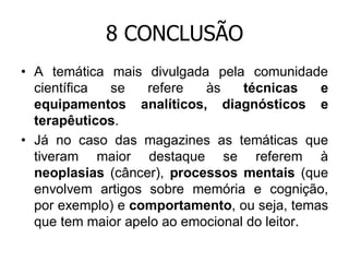 8 CONCLUSÃO
• A temática mais divulgada pela comunidade
científica
se
refere
às
técnicas
e
equipamentos analíticos, diagnósticos e
terapêuticos.
• Já no caso das magazines as temáticas que
tiveram maior destaque se referem à
neoplasias (câncer), processos mentais (que
envolvem artigos sobre memória e cognição,
por exemplo) e comportamento, ou seja, temas
que tem maior apelo ao emocional do leitor.

 