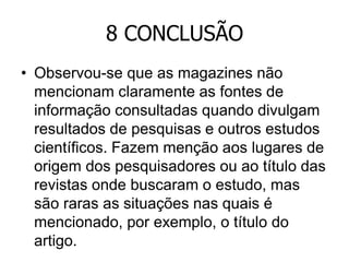 8 CONCLUSÃO
• Observou-se que as magazines não
mencionam claramente as fontes de
informação consultadas quando divulgam
resultados de pesquisas e outros estudos
científicos. Fazem menção aos lugares de
origem dos pesquisadores ou ao título das
revistas onde buscaram o estudo, mas
são raras as situações nas quais é
mencionado, por exemplo, o título do
artigo.

 