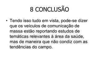 8 CONCLUSÃO
• Tendo isso tudo em vista, pode-se dizer
que os veículos de comunicação de
massa estão reportando estudos de
temáticas relevantes à área da saúde,
mas de maneira que não condiz com as
tendências do campo.

 