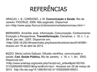 REFERÊNCIAS
ARAÚJO, I. S.; CARDOSO, J. M. Comunicação e Saúde. Rio de
Janeiro: FIOCRUZ, 2009. Não paginado. Disponível
em:<http://www.epsjv.fiocruz.br/dicionario/verbetes/comsau.html >
BERNARDI, Amarildo José. Informação, Comunicação, Conhecimento:
Evolução e Perspectivas. TransInformação, Campinas, v. 19, n. 1, p.
39-44, jan./abr., 2007. Disponível em:
<http://200.18.252.94/seer/index.php/transinfo/article/view/619/599>.
Acesso em 16 de abril de 2013.
BIZZO, Maria Letícia Galluzzi. Difusão científica, comunicação e
saúde. Cad. Saúde Pública, Rio de Janeiro, v. 18, n. 1, fev. 2002.
Disponível em:
<http://www.scielosp.org/scielo.php?script=sci_arttext&pid=S0102311X2002000100031&lng=en&nrm=iso>. Accesso em 25 de março de
2013. http://dx.doi.org/10.1590/S0102-311X2002000100031.

 