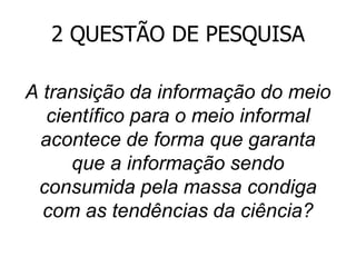 2 QUESTÃO DE PESQUISA
A transição da informação do meio
científico para o meio informal
acontece de forma que garanta
que a informação sendo
consumida pela massa condiga
com as tendências da ciência?

 