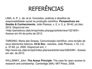 REFERÊNCIAS
LIMA, A. P. L. de; et al. Conceitos, práticas e desafios da
responsabilidade social na produção científica. Perspectivas em
Gestão & Conhecimento, João Pessoa, v. 2, n. 2, p. 30-42, jul./dez.
2012. Disponível em:
<http://periodicos.ufpb.br/ojs/index.php/pgc/article/view/12218/0>.
Acesso em 04 de junho de 2013.
TARGINO, Maria das Graças. Comunicação científica: uma revisão de
seus elementos básicos. Inf.& Soc.: estudos, João Pessoa, v.10, n.2,
p. 37-85, jul. 2000. Disponível em; <
http://www.ies.ufpb.br/ojs2/index.php/ies/article/view/326/248>. Acesso
em abr. de 2013.
WILLISNKY, John. The Acess Principle: The case for open access to
research and scholarship. Cambridge (MA): MIT Press, 2006.

 