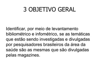 3 OBJETIVO GERAL
Identificar, por meio de levantamento
bibliométrico e infométrico, se as temáticas
que estão sendo investigadas e divulgadas
por pesquisadores brasileiros da área da
saúde são as mesmas que são divulgadas
pelas magazines.

 
