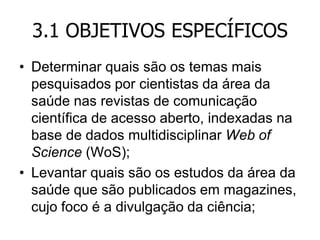 3.1 OBJETIVOS ESPECÍFICOS
• Determinar quais são os temas mais
pesquisados por cientistas da área da
saúde nas revistas de comunicação
científica de acesso aberto, indexadas na
base de dados multidisciplinar Web of
Science (WoS);
• Levantar quais são os estudos da área da
saúde que são publicados em magazines,
cujo foco é a divulgação da ciência;

 