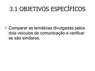 3.1 OBJETIVOS ESPECÍFICOS
• Comparar as temáticas divulgadas pelos
dois veículos de comunicação e verificar
se são similares.

 