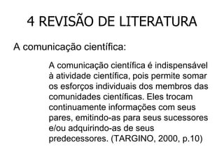 4 REVISÃO DE LITERATURA
A comunicação científica:
A comunicação científica é indispensável
à atividade científica, pois permite somar
os esforços individuais dos membros das
comunidades científicas. Eles trocam
continuamente informações com seus
pares, emitindo-as para seus sucessores
e/ou adquirindo-as de seus
predecessores. (TARGINO, 2000, p.10)

 