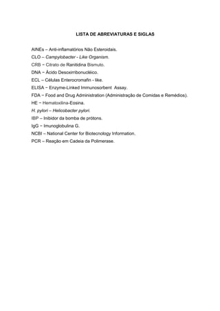 LISTA DE ABREVIATURAS E SIGLAS


AINEs – Anti-inflamatórios Não Esteroidais.
CLO – Campylobacter - Like Organism.
CRB − Citrato de Ranitidina Bismuto.
DNA − Ácido Desoxirribonucléico.
ECL – Células Enterocromafin - like.
ELISA − Enzyme-Linked Immunosorbent Assay.
FDA − Food and Drug Administration (Administração de Comidas e Remédios).
HE − Hematoxilina-Eosina.
H. pylori – Helicobacter pylori.
IBP – Inibidor da bomba de prótons.
IgG − Imunoglobulina G.
NCBI – National Center for Biotecnology Information.
PCR – Reação em Cadeia da Polimerase.
 