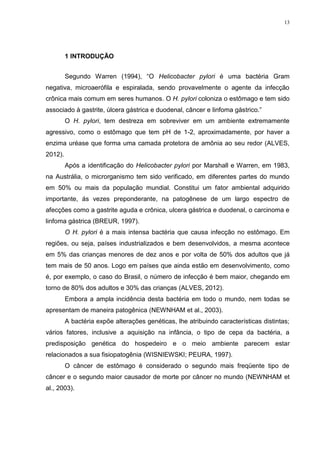 13




         1 INTRODUÇÃO


         Segundo Warren (1994), “O Helicobacter pylori é uma bactéria Gram
negativa, microaerófila e espiralada, sendo provavelmente o agente da infecção
crônica mais comum em seres humanos. O H. pylori coloniza o estômago e tem sido
associado à gastrite, úlcera gástrica e duodenal, câncer e linfoma gástrico.”
         O H. pylori, tem destreza em sobreviver em um ambiente extremamente
agressivo, como o estômago que tem pH de 1-2, aproximadamente, por haver a
enzima uréase que forma uma camada protetora de amônia ao seu redor (ALVES,
2012).
         Após a identificação do Helicobacter pylori por Marshall e Warren, em 1983,
na Austrália, o microrganismo tem sido verificado, em diferentes partes do mundo
em 50% ou mais da população mundial. Constitui um fator ambiental adquirido
importante, ás vezes preponderante, na patogênese de um largo espectro de
afecções como a gastrite aguda e crônica, ulcera gástrica e duodenal, o carcinoma e
linfoma gástrica (BREUR, 1997).
         O H. pylori é a mais intensa bactéria que causa infecção no estômago. Em
regiões, ou seja, países industrializados e bem desenvolvidos, a mesma acontece
em 5% das crianças menores de dez anos e por volta de 50% dos adultos que já
tem mais de 50 anos. Logo em países que ainda estão em desenvolvimento, como
é, por exemplo, o caso do Brasil, o número de infecção é bem maior, chegando em
torno de 80% dos adultos e 30% das crianças (ALVES, 2012).
         Embora a ampla incidência desta bactéria em todo o mundo, nem todas se
apresentam de maneira patogênica (NEWNHAM et al., 2003).
         A bactéria expõe alterações genéticas, lhe atribuindo características distintas;
vários fatores, inclusive a aquisição na infância, o tipo de cepa da bactéria, a
predisposição genética do hospedeiro e o meio ambiente parecem estar
relacionados a sua fisiopatogênia (WISNIEWSKI; PEURA, 1997).
         O câncer de estômago é considerado o segundo mais freqüente tipo de
câncer e o segundo maior causador de morte por câncer no mundo (NEWNHAM et
al., 2003).
 