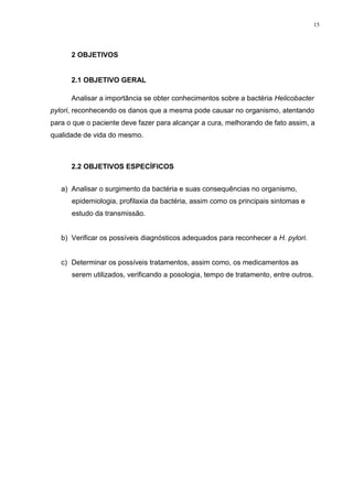 15




      2 OBJETIVOS


      2.1 OBJETIVO GERAL

      Analisar a importância se obter conhecimentos sobre a bactéria Helicobacter
pylori, reconhecendo os danos que a mesma pode causar no organismo, atentando
para o que o paciente deve fazer para alcançar a cura, melhorando de fato assim, a
qualidade de vida do mesmo.



      2.2 OBJETIVOS ESPECÍFICOS


   a) Analisar o surgimento da bactéria e suas consequências no organismo,
      epidemiologia, profilaxia da bactéria, assim como os principais sintomas e
      estudo da transmissão.


   b) Verificar os possíveis diagnósticos adequados para reconhecer a H. pylori.


   c) Determinar os possíveis tratamentos, assim como, os medicamentos as
      serem utilizados, verificando a posologia, tempo de tratamento, entre outros.
 