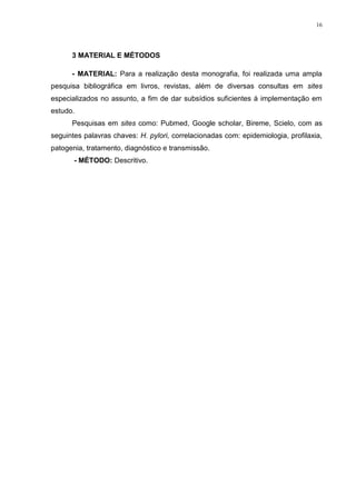 16




      3 MATERIAL E MÉTODOS

      - MATERIAL: Para a realização desta monografia, foi realizada uma ampla
pesquisa bibliográfica em livros, revistas, além de diversas consultas em sites
especializados no assunto, a fim de dar subsídios suficientes á implementação em
estudo.
      Pesquisas em sites como: Pubmed, Google scholar, Bireme, Scielo, com as
seguintes palavras chaves: H. pylori, correlacionadas com: epidemiologia, profilaxia,
patogenia, tratamento, diagnóstico e transmissão.
       - MÉTODO: Descritivo.
 