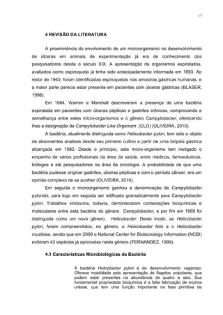 17




         4 REVISÃO DA LITERATURA


         A proeminência do envolvimento de um microorganismo no desenvolvimento
de úlceras em animais de experimentação já era de conhecimento dos
pesquisadores desde o século XIX. A apresentação de organismos espiralados,
avaliados como espiroqueta já tinha sido antecipadamente informada em 1893. Ao
redor de 1940, foram identificadas espiroquetas nas amostras gástricas humanas, e
a maior parte parecia estar presente em pacientes com úlceras gástricas (BLASER,
1998).
         Em 1984, Warren e Marshall descreveram a presença de uma bactéria
espiralada em pacientes com úlceras pépticas e gastrites crônicas, comprovando a
semelhança entre estes micro-organismos e o gênero Campylobacter, oferecendo
lhes a designação de Campylobacter Like Organism (CLO) (OLIVEIRA, 2010).
         A bactéria, atualmente distinguida como Helicobacter pylori, tem sido o objeto
de absorventes analises desde seu primeiro cultivo a partir de uma biópsia gástrica
alcançada em 1982. Desde o princípio, este micro-organismo tem instigado o
empenho de vários profissionais da área da saúde, entre médicos, farmacêuticos,
biólogos e até pesquisadores na área da oncologia. A probabilidade de que uma
bactéria pudesse originar gastrites, úlceras pépticas e com o período câncer, era um
opinião complexo de se acolher (OLIVEIRA, 2010).
         Em seguida o microorganismo ganhou a denominação de Campylobacter
pyloridis, para logo em seguida ser retificado gramaticalmente para Campylobacter
pylori. Trabalhos vindouros, todavia, demonstraram contestações bioquímicas e
moleculares entre esta bactéria do gênero Campylobacter, e por fim em 1989 foi
distinguida como um novo gênero,         Helicobacter. Deste modo, ao Helicobacter
pylori, foram compreendidos, no gênero, o Helicobacter felis e o Helicobacter
mustelae, sendo que em 2009 o National Center for Biotecnology Information (NCBI)
exibiram 42 espécies já aprovadas neste gênero (FERNANDEZ, 1999).

         4.1 Características Microbiológicas da Bactéria


                       A bactéria Helicobacter    pylori é de desenvolvimento vagaroso.
                       Oferece mobilidade pela    apresentação de flagelos unipolares, que
                       podem estar presentes      na abundância de quatro a seis. Sua
                       fundamental propriedade   bioquímica é a falta fabricação de enzima
                       uréase, que tem uma       função importante na fase primitiva de
 