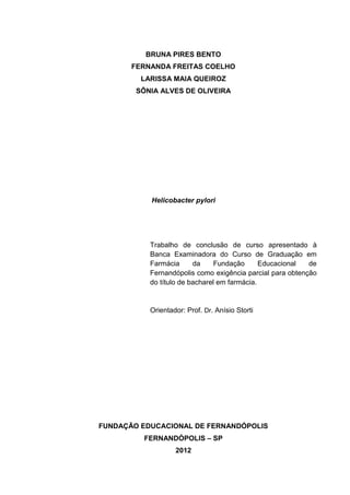 BRUNA PIRES BENTO
       FERNANDA FREITAS COELHO
         LARISSA MAIA QUEIROZ
        SÔNIA ALVES DE OLIVEIRA




           Helicobacter pylori




           Trabalho de conclusão de curso apresentado à
           Banca Examinadora do Curso de Graduação em
           Farmácia      da     Fundação      Educacional  de
           Fernandópolis como exigência parcial para obtenção
           do título de bacharel em farmácia.


           Orientador: Prof. Dr. Anísio Storti




FUNDAÇÃO EDUCACIONAL DE FERNANDÓPOLIS
         FERNANDÓPOLIS – SP
                   2012
 