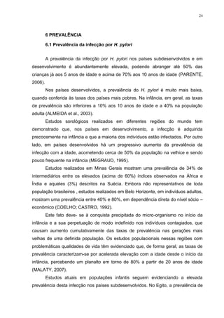 24




         6 PREVALÊNCIA

         6.1 Prevalência da infecção por H. pylori


         A prevalência da infecção por H. pylori nos países subdesenvolvidos e em
desenvolvimento é abundantemente elevada, podendo abranger até 50% das
crianças já aos 5 anos de idade e acima de 70% aos 10 anos de idade (PARENTE,
2006).
         Nos países desenvolvidos, a prevalência do H. pylori é muito mais baixa,
quando conferida às taxas dos países mais pobres. Na infância, em geral, as taxas
de prevalência são inferiores a 10% aos 10 anos de idade e a 40% na população
adulta (ALMEIDA et al., 2003).
         Estudos sorológicos realizados em diferentes regiões do mundo tem
demonstrado que, nos países em desenvolvimento, a infecção é adquirida
precocemente na infância e que a maioria dos indivíduos estão infectados. Por outro
lado, em países desenvolvidos há um progressivo aumento da prevalência da
infecção com a idade, acometendo cerca de 50% da população na velhice e sendo
pouco frequente na infância (MEGRAUD, 1995).
         Estudos realizados em Minas Gerais mostram uma prevalência de 34% de
intermediários entre os elevados (acima de 60%) índices observados na África e
Índia e aqueles (3%) descritos na Suécia. Embora não representativos de toda
população brasileiros , estudos realizados em Belo Horizonte, em indivíduos adultos,
mostram uma prevalência entre 40% e 80%, em dependência direta do nível sócio –
econômico (COELHO; CASTRO, 1992).
         Este fato deve- se à conquista precipitada do micro-organismo no início da
infância e a sua perpetuação de modo indefinido nos indivíduos contagiados, que
causam aumento cumulativamente das taxas de prevalência nas gerações mais
velhas de uma definida população. Os estudos populacionais nessas regiões com
problemáticas qualidades de vida têm evidenciado que, de forma geral, as taxas de
prevalência caracterizam-se por acelerada elevação com a idade desde o início da
infância, percebendo um planalto em torno de 80% a partir de 20 anos de idade
(MALATY, 2007).
         Estudos atuais em populações infantis seguem evidenciando a elevada
prevalência desta infecção nos países subdesenvolvidos. No Egito, a prevalência de
 
