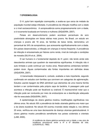 27




      7 EPIDEMIOLOGIA


      O H. pylori tem repartição cosmopolita, e avalia-se que cerca de metade da
população mundial esteja infectada. A prevalência da infecção modifica com a idade
e o nível socioeconômico. A soroprevalência soma progressivamente com a idade,
e é novamente localizada em homens e mulheres (SIQUEIRA, 2007).
      Países   em    desenvolvimento    podem     acontecer   percentuais    de   soro
positividade abrangidas em faixas etárias mais jovens. No Brasil, um estudo em
crianças e jovens até 18 anos, de famílias de baixa renda, demonstrou um
percentual de 34% de soropositivos, que acrescenta significativamente com a idade.
Em países desenvolvidos, a infecção em crianças é menos freqüente. A prevalência
da infecção é entusiasmada por fatores como renda, nível de instrução e condições
de moradia (SILVA et al., 2004).
      O ser humano é o fundamental depósito de H. pylori, não tendo ainda sido
descobertos animais que quadrem de reservatórios significantes. A infecção não é
auto limitada e pode continuar por muitos anos. Reservatórios ambientais também
podem durar. Águas contaminadas são fontes importantes em definidas áreas
(SIQUEIRA, 2007).
       A transmissão interpessoal é, contudo, avaliada a mais importante, segundo
confirmado em estudos com famílias que convivem em categorias de aglomeração.
Estudos usando tipagem de DNA admitiram que elementos de uma mesma família
tendem a ser contaminados pela própria cepa de bactéria. A passagem pela qual
acontece a infecção pode ser fecal/oral ou oral/oral. É imprescindível notar que a
infecção pode ser conduzida por meio de endoscópios se a desinfecção adequada
não for executada (SIQUEIRA, 2007).
      A epidemiologia da úlcera gástrica mostrou modificações significativas nos
últimos anos. No século XlX a prevalência da lesão ulcerada gástrica era maior que
a da úlcera duodenal. No século XX ocorreu inversão desta relação e, nos últimos
20 anos, verificou-se uma taxa decrescente da doença ulcerosa gastroduodenal. A
úlcera gástrica mostra prevalência semelhante nos países ocidentais e orientais
(LAM, 2000).
                     A incidência da úlcera gástrica aumenta com a idade, e seu pico de
                     incidência encontra-se entre a 4ª e 6ª décadas de vida.
                     (LOUISVILLE, 1982)
 