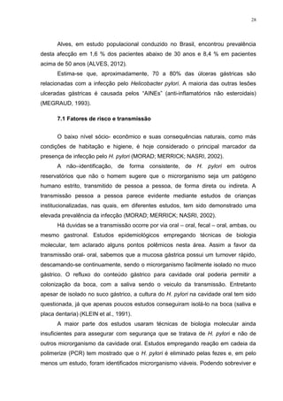 28




      Alves, em estudo populacional conduzido no Brasil, encontrou prevalência
desta afecção em 1,6 % dos pacientes abaixo de 30 anos e 8,4 % em pacientes
acima de 50 anos (ALVES, 2012).
      Estima-se que, aproximadamente, 70 a 80% das úlceras gástricas são
relacionadas com a infecção pelo Helicobacter pylori. A maioria das outras lesões
ulceradas gástricas é causada pelos “AINEs” (anti-inflamatórios não esteroidais)
(MEGRAUD, 1993).

      7.1 Fatores de risco e transmissão


      O baixo nível sócio- econômico e suas consequências naturais, como más
condições de habitação e higiene, é hoje considerado o principal marcador da
presença de infecção pelo H. pylori (MORAD; MERRICK; NASRI, 2002).
      A não–identificação, de forma consistente, de H. pylori em outros
reservatórios que não o homem sugere que o microrganismo seja um patógeno
humano estrito, transmitido de pessoa a pessoa, de forma direta ou indireta. A
transmissão pessoa a pessoa parece evidente mediante estudos de crianças
institucionalizadas, nas quais, em diferentes estudos, tem sido demonstrado uma
elevada prevalência da infecção (MORAD; MERRICK; NASRI, 2002).
      Há duvidas se a transmissão ocorre por via oral – oral, fecal – oral, ambas, ou
mesmo gastronal. Estudos epidemiológicos empregando técnicas de biologia
molecular, tem aclarado alguns pontos polêmicos nesta área. Assim a favor da
transmissão oral- oral, sabemos que a mucosa gástrica possui um turnover rápido,
descamando-se continuamente, sendo o microrganismo facilmente isolado no muco
gástrico. O refluxo do conteúdo gástrico para cavidade oral poderia permitir a
colonização da boca, com a saliva sendo o veiculo da transmissão. Entretanto
apesar de isolado no suco gástrico, a cultura do H. pylori na cavidade oral tem sido
questionada, já que apenas poucos estudos conseguiram isolá-lo na boca (saliva e
placa dentaria) (KLEIN et al., 1991).
      A maior parte dos estudos usaram técnicas de biologia molecular ainda
insuficientes para assegurar com segurança que se tratava de H. pylori e não de
outros microrganismo da cavidade oral. Estudos empregando reação em cadeia da
polimerize (PCR) tem mostrado que o H. pylori é eliminado pelas fezes e, em pelo
menos um estudo, foram identificados microrganismo viáveis. Podendo sobreviver e
 