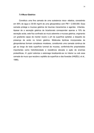 30




         7.4 Muco Gástrico


         Constituiu uma fina camada de uma substancia visco- elástica, consistindo
em 95% de água e 30-50 mg/ml de uma glicoprotéica com PM = 2.000.000. Essa
camada protege a mucosa gástrica de traumas mecanismos e agentes irritantes.
Apesar de a secreção gástrica de bicarbonato corresponder apenas a 10% da
secreção acida, este fica confinado ao muco aderente a mucosa gástrica, originando
um gradiente capaz de manter neutro o pH da superfície epitelial, a despeito da
presença de acido no lúmen gástrico. Moléculas lipídicas incorporadas ás
glicoproteinas formam complexos micelares, constituindo uma camada continua de
gel ao longo de toda superfície luminal da mucosa, conferindo-lhe propriedades
importantes como hidrofobicidade e resistência elevada á ação de enzimas
proteolíticas, H. pylori coloniza o estomago localizando-se no interior ou sob essa
camada de muco que recobre o epitélio da superfície e das foveolas (HAZELL et al.,
1986).
 