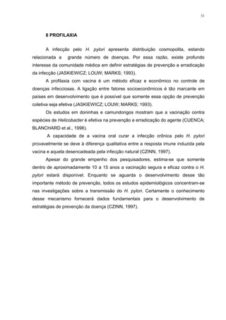 31




      8 PROFILAXIA


      A infecção pelo H. pylori apresenta distribuição cosmopolita, estando
relacionada a   grande número de doenças. Por essa razão, existe profundo
interesse da comunidade médica em definir estratégias de prevenção e erradicação
da infecção (JASKIEWICZ; LOUW; MARKS; 1993).
      A profilaxia com vacina é um método eficaz e econômico no controle de
doenças infecciosas. A ligação entre fatores socioeconômicos é tão marcante em
países em desenvolvimento que é possível que somente essa opção de prevenção
coletiva seja efetiva (JASKIEWICZ; LOUW; MARKS; 1993).
      Os estudos em doninhas e camundongos mostram que a vacinação contra
espécies de Helicobacter é efetiva na prevenção e erradicação do agente (CUENCA;
BLANCHARD et al., 1996).
       A capacidade de a vacina oral curar a infecção crônica pelo H. pylori
provavelmente se deve à diferença qualitativa entre a resposta imune induzida pela
vacina e aquela desencadeada pela infecção natural (CZINN, 1997).
      Apesar do grande empenho dos pesquisadores, estima-se que somente
dentro de aproximadamente 10 a 15 anos a vacinação segura e eficaz contra o H.
pylori estará disponível. Enquanto se aguarda o desenvolvimento desse tão
importante método de prevenção, todos os estudos epidemiológicos concentram-se
nas investigações sobre a transmissão do H. pylori. Certamente o conhecimento
desse mecanismo fornecerá dados fundamentais para o desenvolvimento de
estratégias de prevenção da doença (CZINN, 1997).
 