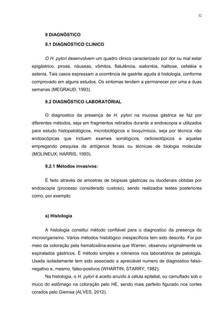 32




      9 DIAGNÓSTICO

      9.1 DIAGNÓSTICO CLINICO


      O H. pylori desenvolvem um quadro clinico caracterizado por dor ou mal estar
epigástrico, pirose, náuseas, vômitos, flatulência, sialorréia, halitose, cefaléia e
astenia. Tais casos expressam a ocorrência de gastrite aguda á histologia, conforme
comprovado em alguns estudos. Os sintomas tendem a permanecer por uma a duas
semanas (MEGRAUD, 1993).

      9.2 DIAGNÓSTICO LABORATORIAL

      O diagnostico da presença de H. pylori na mucosa gástrica se faz por
diferentes métodos, seja em fragmentos retirados durante a endoscopia e utilizados
para estudo histopatológicos, microbiológicos e bioquímicos, seja por técnica não
endoscópicas   que    incluem   exames sorológicos,      radioisotópicos e    aquelas
empregando pesquisa de antígenos fecais ou técnicas de biologia molecular
(MOLINEUX; HARRIS, 1993).

      9.2.1 Métodos invasivos:


      É feito através de amostras de biopsias gástricas ou duodenais obtidas por
endoscopia (processo considerado custoso), sendo realizados testes posteriores
como, por exemplo:



      a) Histologia


      A histologia constitui método confiável para o diagnostico da presença do
microorganismo. Vários métodos histológico inespecíficos tem sido descrito. Foi por
meio da coloração pela hematoxilina-eosina que Warren, observou originalmente os
espiralados gástricos. É método simples e rotineiros nos laboratórios de patologia.
Usada isoladamente tem sido associado a apreciável numero de diagnostico falso-
negativo e, mesmo, falso-postivos (WHARTIN; STARRY; 1982).
      Na histologia, o H. pylori é aceito anuído à célula epitelial, ou camuflado sob o
muco do estômago na coloração pelo HE, sendo mais perfeito figurado nos cortes
corados pelo Giemsa (ALVES, 2012).
 