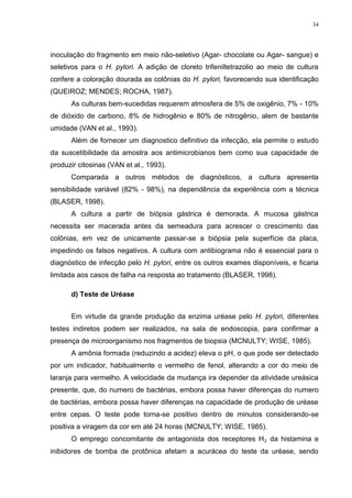 34




inoculação do fragmento em meio não-seletivo (Agar- chocolate ou Agar- sangue) e
seletivos para o H. pylori. A adição de cloreto trifeniltetrazolio ao meio de cultura
confere a coloração dourada as colônias do H. pylori, favorecendo sua identificação
(QUEIROZ; MENDES; ROCHA, 1987).
      As culturas bem-sucedidas requerem atmosfera de 5% de oxigênio, 7% - 10%
de dióxido de carbono, 8% de hidrogênio e 80% de nitrogênio, alem de bastante
umidade (VAN et al., 1993).
      Além de fornecer um diagnostico definitivo da infecção, ela permite o estudo
da suscetibilidade da amostra aos antimicrobianos bem como sua capacidade de
produzir citosinas (VAN et al., 1993).
      Comparada a outros métodos de diagnósticos, a cultura apresenta
sensibilidade variável (82% - 98%), na dependência da experiência com a técnica
(BLASER, 1998).
      A cultura a partir de biópsia gástrica é demorada. A mucosa gástrica
necessita ser macerada antes da semeadura para acrescer o crescimento das
colônias, em vez de unicamente passar-se a biópsia pela superfície da placa,
impedindo os falsos negativos. A cultura com antibiograma não é essencial para o
diagnóstico de infecção pelo H. pylori, entre os outros exames disponíveis, e ficaria
limitada aos casos de falha na resposta ao tratamento (BLASER, 1998).

      d) Teste de Uréase


      Em virtude da grande produção da enzima uréase pelo H. pylori, diferentes
testes indiretos podem ser realizados, na sala de endoscopia, para confirmar a
presença de microorganismo nos fragmentos de biopsia (MCNULTY; WISE, 1985).
      A amônia formada (reduzindo a acidez) eleva o pH, o que pode ser detectado
por um indicador, habitualmente o vermelho de fenol, alterando a cor do meio de
laranja para vermelho. A velocidade da mudança ira depender da atividade ureásica
presente, que, do numero de bactérias, embora possa haver diferenças do numero
de bactérias, embora possa haver diferenças na capacidade de produção de uréase
entre cepas. O teste pode torna-se positivo dentro de minutos considerando-se
positiva a viragem da cor em até 24 horas (MCNULTY; WISE, 1985).
      O emprego concomitante de antagonista dos receptores H₂ da histamina e
inibidores de bomba de protônica afetam a acurácea do teste da uréase, sendo
 