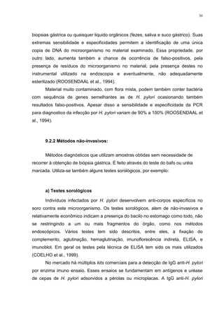 36




biopsias gástrica ou quaisquer liquido orgânicos (fezes, saliva e suco gástrico). Suas
extremas sensibilidade e especificidades permitem a identificação de uma única
copia de DNA do microorganismo no material examinado. Essa propriedade, por
outro lado, aumenta também a chance de ocorrência de falso-positivos, pela
presença de resíduos do microorganismo no material, pela presença destes no
instrumental utilizado na endoscopia e eventualmente, não adequadamente
esterilizado (ROOSENDAAL et al., 1994).
       Material muito contaminado, com flora mista, podem também conter bactéria
com sequência de genes semelhantes as de H. pylori ocasionando também
resultados falso-positivos. Apesar disso a sensibilidade e especificidade da PCR
para diagnostico da infecção por H. pylori variam de 90% a 100% (ROOSENDAAL et
al., 1994).



       9.2.2 Métodos não-invasivos:


       Métodos diagnósticos que utilizam amostras obtidas sem necessidade de
recorrer à obtenção de biópsia gástrica. É feito através do teste do bafo ou uréia
marcada. Utiliza-se também alguns testes sorológicos, por exemplo:



       a) Testes sorológicos

       Indivíduos infectados por H. pylori desenvolvem anti-corpos específicos no
soro contra este microorganismo. Os testes sorológicos, alem de não-invasivos e
relativamente econômico indicam a presença do bacilo no estomago como todo, não
se restringindo a um ou mais fragmentos do órgão, como nos métodos
endoscópicos. Vários testes tem sido descritos, entre eles, a fixação do
complemento, aglutinação, hemaglutinação, imunoflorecência indireta, ELISA, e
imunoblot. Em geral os testes pela técnica de ELISA tem sido os mais utilizados
(COELHO et al., 1999).
       No mercado há múltiplos kits comerciais para a detecção de IgG anti-H. pylori
por enzima imuno ensaio. Esses ensaios se fundamentam em antígenos e uréase
de cepas de H. pylori adsorvidos a pérolas ou microplacas. A IgG anti-H. pylori
 