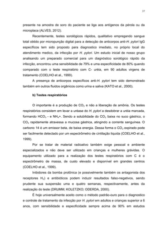37




presente na amostra de soro do paciente se liga aos antígenos da pérola ou da
microplaca (ALVES, 2012).
         Recentemente, testes sorológicos rápidos, qualitativo empregando sangue
total obtido por micropunção digital para a detecção de anticorpos anti-H. pylori IgG
específicos tem sido proposto para diagnostico imediato, no próprio local do
atendimento medico, da infecção por H. pylori. Um estudo inicial de nosso grupo
analisando um preparado comercial para um diagnóstico sorológico rápido da
infecção, encontrou uma sensibilidade de 79% e uma especificidade de 80% quando
comparado com o teste respiratório com C- uréia, em 90 adultos virgens de
tratamento (COELHO et al., 1999).
         A presença de anticorpos específicos anti-H. pylori tem sido demonstrado
também em outros fluidos orgânicos como urina e saliva (KATO et al., 2000).

         b) Testes respiratórios


         O importante é a produção de CO₂ e não a liberação de amônia. Os testes
respiratórios consistem em levar a uréase do H. pylori a desdobrar a uréia marcada,
formando HCO₃ - e NH₄+. Sendo a solubilidade do CO₂ baixa no suco gástrico, o
CO₂ rapidamente atravessa a mucosa gástrica, atingindo a corrente sanguínea. O
carbono 14 é um emissor beta, de baixa energia. Dessa forma o CO₂ expirado pode
ser facilmente detectado por um espectrômetro de cintilação liquida (COELHO et al.,
1999).
         Por se tratar de material radioativo também exige pessoal e ambiente
especializados e não deve ser utilizado em crianças e mulheres grávidas. O
equipamento utilizado para a realização dos testes respiratórios com C é o
espectrômetro de massa, de custo elevado e disponível em grandes centros
(COELHO et al., 1999).
         Inibidores da bomba protônica (e possivelmente também os antagonista dos
receptores H₂) e antibióticos podem induzir resultados falso-negativos, sendo
prudente sua suspensão uma e quatro semanas, respectivamente, antes da
realização do teste (DRUMM; KOLETZKO; ODERDA, 2000).
         É hoje universalmente aceito como o método padrão-ouro para o diagnostico
e controle de tratamento da infecção por H. pylori em adultos e crianças superior a 6
anos, com sensibilidade e especificidade sempre acima de 90% em estudos
 