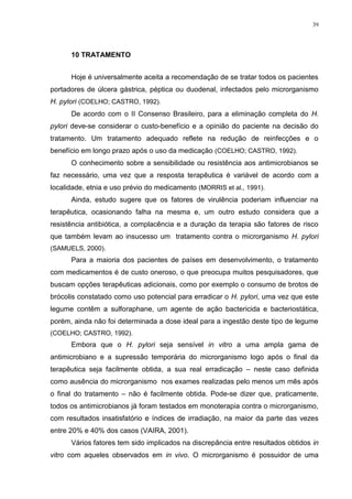 39




      10 TRATAMENTO


      Hoje é universalmente aceita a recomendação de se tratar todos os pacientes
portadores de úlcera gástrica, péptica ou duodenal, infectados pelo microrganismo
H. pylori (COELHO; CASTRO, 1992).
      De acordo com o II Consenso Brasileiro, para a eliminação completa do H.
pylori deve-se considerar o custo-benefício e a opinião do paciente na decisão do
tratamento. Um tratamento adequado reflete na redução de reinfecções e o
benefício em longo prazo após o uso da medicação (COELHO; CASTRO, 1992).
      O conhecimento sobre a sensibilidade ou resistência aos antimicrobianos se
faz necessário, uma vez que a resposta terapêutica é variável de acordo com a
localidade, etnia e uso prévio do medicamento (MORRIS et al., 1991).
      Ainda, estudo sugere que os fatores de virulência poderiam influenciar na
terapêutica, ocasionando falha na mesma e, um outro estudo considera que a
resistência antibiótica, a complacência e a duração da terapia são fatores de risco
que também levam ao insucesso um tratamento contra o microrganismo H. pylori
(SAMUELS, 2000).
      Para a maioria dos pacientes de países em desenvolvimento, o tratamento
com medicamentos é de custo oneroso, o que preocupa muitos pesquisadores, que
buscam opções terapêuticas adicionais, como por exemplo o consumo de brotos de
brócolis constatado como uso potencial para erradicar o H. pylori, uma vez que este
legume contêm a sulforaphane, um agente de ação bactericida e bacteriostática,
porém, ainda não foi determinada a dose ideal para a ingestão deste tipo de legume
(COELHO; CASTRO, 1992).
      Embora que o H. pylori seja sensível in vitro a uma ampla gama de
antimicrobiano e a supressão temporária do microrganismo logo após o final da
terapêutica seja facilmente obtida, a sua real erradicação – neste caso definida
como ausência do microrganismo nos exames realizadas pelo menos um mês após
o final do tratamento – não é facilmente obtida. Pode-se dizer que, praticamente,
todos os antimicrobianos já foram testados em monoterapia contra o microrganismo,
com resultados insatisfatório e índices de irradiação, na maior da parte das vezes
entre 20% e 40% dos casos (VAIRA, 2001).
      Vários fatores tem sido implicados na discrepância entre resultados obtidos in
vitro com aqueles observados em in vivo. O microrganismo é possuidor de uma
 