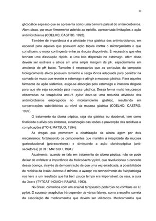 40




glicocálice espesso que se apresenta como uma barreira parcial do antimicrobianos.
Alem disso, por estar firmemente aderido ao epitélio, apresentada limitações a ação
antimicrobianas (COELHO; CASTRO, 1992).
         Também de importância é a atividade intra gástrica dos antimicrobianos, em
especial para aqueles que possuem ação tópica contra o microrganismo e que
constituem, o maior contingente entre as drogas disponíveis. É necessário que eles
tenham uma dissolução rápida, e uma boa dispersão no estomago. Além disso
devem ser estáveis e ativos em uma ampla margem de pH, especialmente em
ambiente de pH baixo. Também é necessários que as partículas do composto
biologicamente ativos possuem tamanho e carga iônica adequada para penetrar na
camada de muco que reveste o estomago e atingir a mucosa gástrica. Para aqueles
fármacos de ação sistêmica, exige-se absorção pelo estomago e intestino delgado
para que ele seja secretado pela mucosa gástrica. Dessa forma muito insucessos
observadas na terapêutica anti-H. pylori deve-se uma reduzida atividade dos
antimicrobianos     empregados    no   microambiente     gástrico,   resultando   em
concentrações subinibitórias ao nível da mucosa gástrica (COELHO; CASTRO,
1992).
         O tratamento da úlcera péptica, seja ela gástrica ou duodenal, tem como
finalidade o alívio dos sintomas, cicatrização das lesões e prevenção das recidivas e
complicações (ITOH; MATSUO, 1994).
         As drogas que promovem a cicatrização da úlcera agem por dois
mecanismos: fortalecendo os componentes que mantêm a integridade da mucosa
gastroduodenal (pró-secretores) e diminuindo a ação cloridropéptica (anti-
secretores) (ITOH; MATSUO, 1994).
         Atualmente, quando se fala em tratamento de úlcera péptica, não se pode
deixar de enfatizar a importância do Helicobacter pylori, que revolucionou o conceito
dessa doença, através da demonstração de que uma vez erradicada, a possibilidade
de recidiva da lesão ulcerosa é mínima, o avanço no conhecimento da fisiopatologia
nos leva a um resultado que há bem pouco tempo era impensável, ou seja, a cura
da úlcera (TYTGAT; NOACH; RAUWS, 1993).
         No Brasil, contamos com um arsenal terapêutico poderoso no combate ao H.
pylori. O sucesso terapêutico irá depender de vários fatores, como a escolha correta
da associação de medicamentos que devem ser utilizados. Medicamentos que
 
