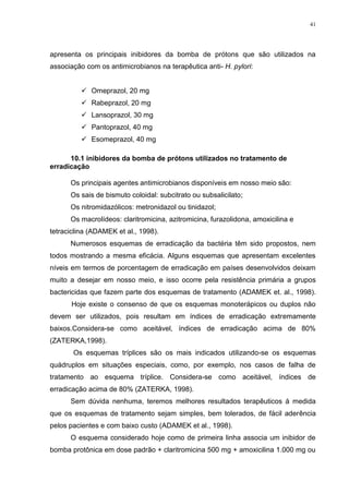 41




apresenta os principais inibidores da bomba de prótons que são utilizados na
associação com os antimicrobianos na terapêutica anti- H. pylori:


           Omeprazol, 20 mg
           Rabeprazol, 20 mg
           Lansoprazol, 30 mg
           Pantoprazol, 40 mg
           Esomeprazol, 40 mg

      10.1 inibidores da bomba de prótons utilizados no tratamento de
erradicação

      Os principais agentes antimicrobianos disponíveis em nosso meio são:
      Os sais de bismuto coloidal: subcitrato ou subsalicilato;
      Os nitromidazólicos: metronidazol ou tinidazol;
      Os macrolídeos: claritromicina, azitromicina, furazolidona, amoxicilina e
tetraciclina (ADAMEK et al., 1998).
      Numerosos esquemas de erradicação da bactéria têm sido propostos, nem
todos mostrando a mesma eficácia. Alguns esquemas que apresentam excelentes
níveis em termos de porcentagem de erradicação em países desenvolvidos deixam
muito a desejar em nosso meio, e isso ocorre pela resistência primária a grupos
bactericidas que fazem parte dos esquemas de tratamento (ADAMEK et. al., 1998).
      Hoje existe o consenso de que os esquemas monoterápicos ou duplos não
devem ser utilizados, pois resultam em índices de erradicação extremamente
baixos.Considera-se como aceitável, índices de erradicação acima de 80%
(ZATERKA,1998).
       Os esquemas tríplices são os mais indicados utilizando-se os esquemas
quádruplos em situações especiais, como, por exemplo, nos casos de falha de
tratamento ao esquema tríplice. Considera-se como aceitável, índices de
erradicação acima de 80% (ZATERKA, 1998).
      Sem dúvida nenhuma, teremos melhores resultados terapêuticos á medida
que os esquemas de tratamento sejam simples, bem tolerados, de fácil aderência
pelos pacientes e com baixo custo (ADAMEK et al., 1998).
      O esquema considerado hoje como de primeira linha associa um inibidor de
bomba protônica em dose padrão + claritromicina 500 mg + amoxicilina 1.000 mg ou
 